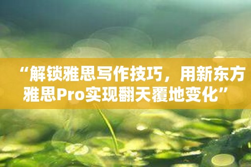 “解锁雅思写作技巧，用新东方雅思Pro实现翻天覆地变化”