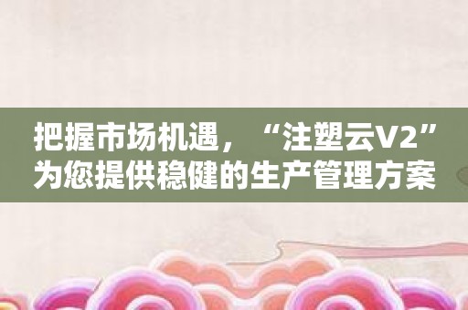 把握市场机遇，“注塑云V2”为您提供稳健的生产管理方案！