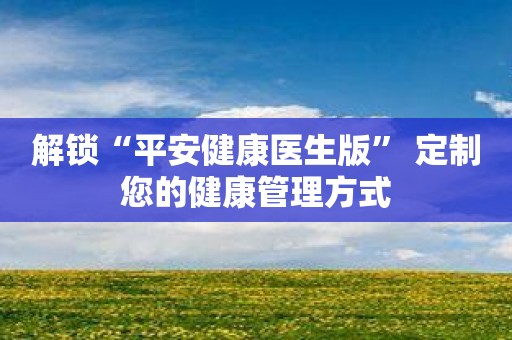 解锁“平安健康医生版” 定制您的健康管理方式