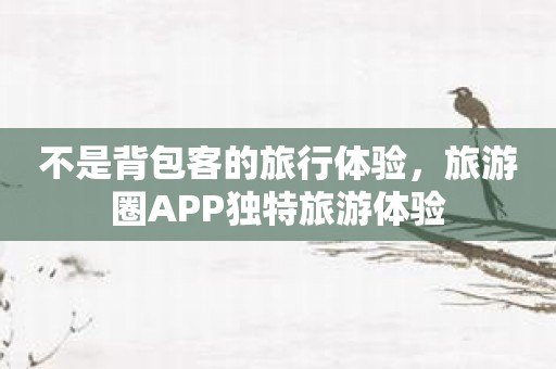 不是背包客的旅行体验，旅游圈APP独特旅游体验