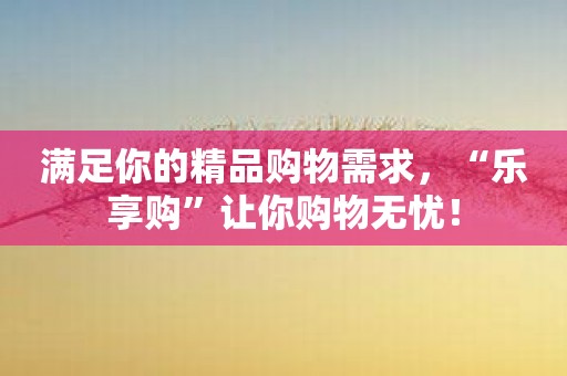 满足你的精品购物需求，“乐享购”让你购物无忧！