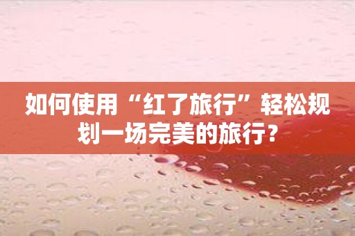 如何使用“红了旅行”轻松规划一场完美的旅行？