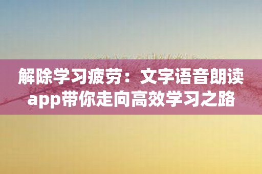 解除学习疲劳：文字语音朗读app带你走向高效学习之路