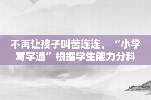 不再让孩子叫苦连连，“小学写字通”根据学生能力分科