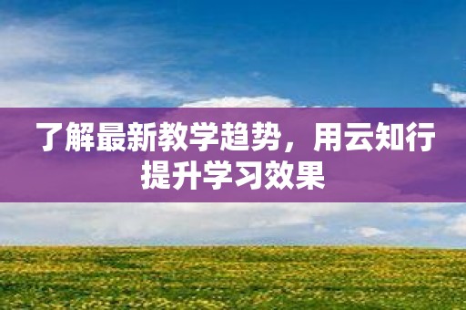 了解最新教学趋势，用云知行提升学习效果