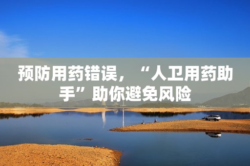 预防用药错误，“人卫用药助手”助你避免风险