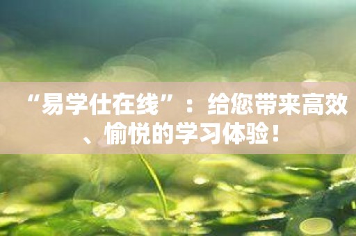 “易学仕在线”：给您带来高效、愉悦的学习体验！