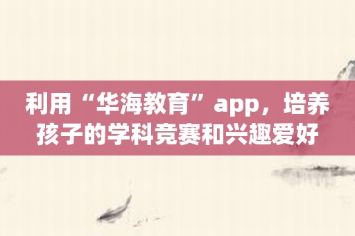 利用“华海教育”app，培养孩子的学科竞赛和兴趣爱好