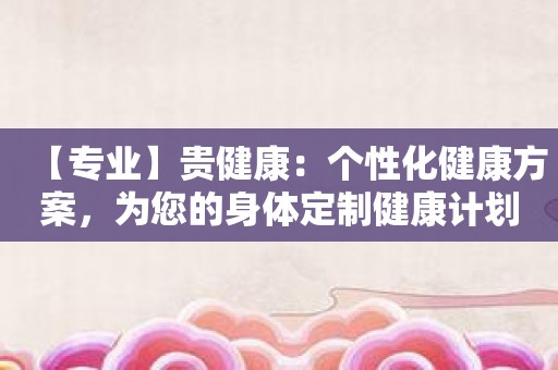 【专业】贵健康：个性化健康方案，为您的身体定制健康计划