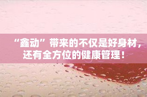 “鑫动”带来的不仅是好身材，还有全方位的健康管理！