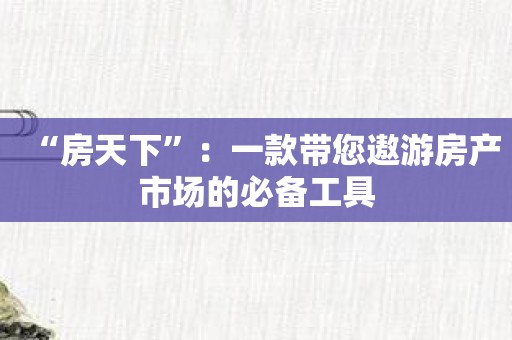 “房天下”：一款带您遨游房产市场的必备工具