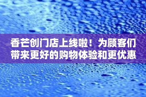 香芒创门店上线啦！为顾客们带来更好的购物体验和更优惠的促销活动！