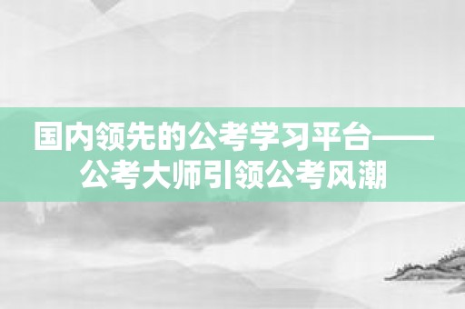 国内领先的公考学习平台——公考大师引领公考风潮