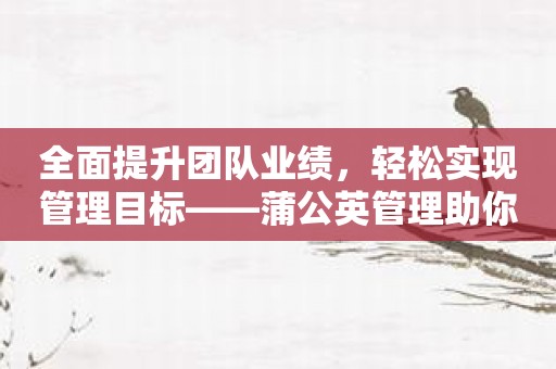 全面提升团队业绩，轻松实现管理目标——蒲公英管理助你成功！