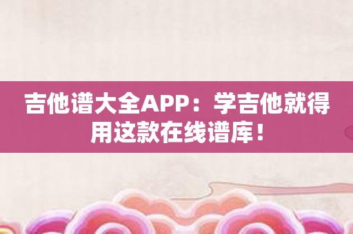 吉他谱大全APP：学吉他就得用这款在线谱库！