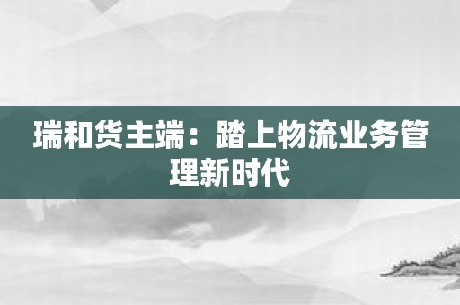 瑞和货主端：踏上物流业务管理新时代