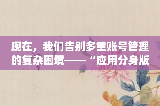 现在，我们告别多重账号管理的复杂困境——“应用分身版”app来帮你了！