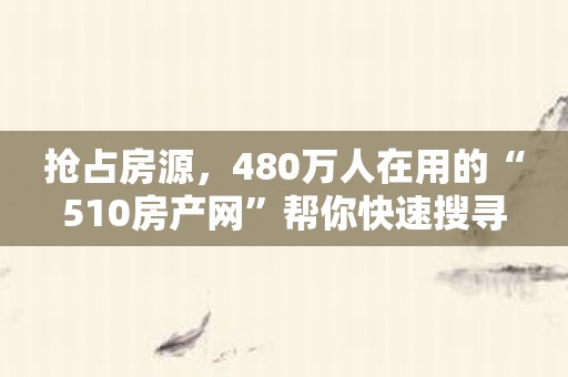 抢占房源，480万人在用的“510房产网”帮你快速搜寻