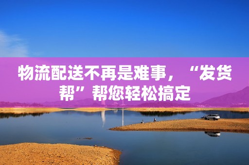 物流配送不再是难事，“发货帮”帮您轻松搞定