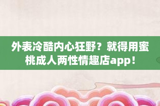 外表冷酷内心狂野？就得用蜜桃成人两性情趣店app！