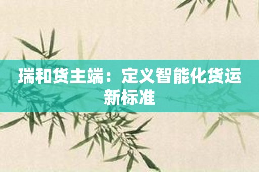 瑞和货主端：定义智能化货运新标准