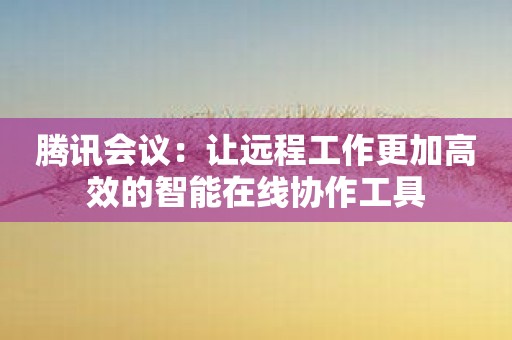 腾讯会议：让远程工作更加高效的智能在线协作工具