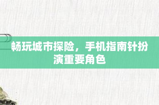 畅玩城市探险，手机指南针扮演重要角色