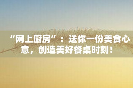 “网上厨房”：送你一份美食心意，创造美好餐桌时刻！