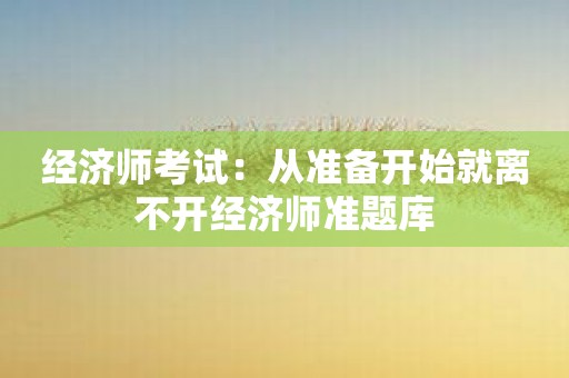经济师考试：从准备开始就离不开经济师准题库