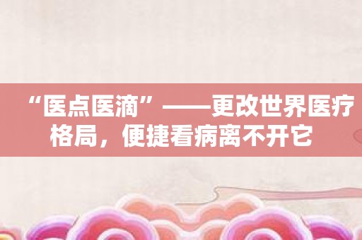 “医点医滴”——更改世界医疗格局，便捷看病离不开它