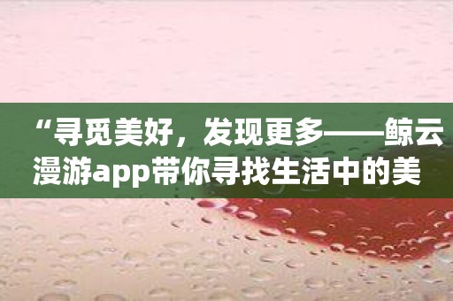 “寻觅美好，发现更多——鲸云漫游app带你寻找生活中的美丽”