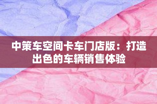 中策车空间卡车门店版：打造出色的车辆销售体验