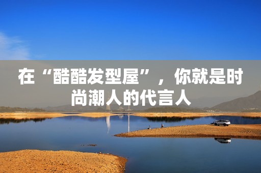 在“酷酷发型屋”，你就是时尚潮人的代言人