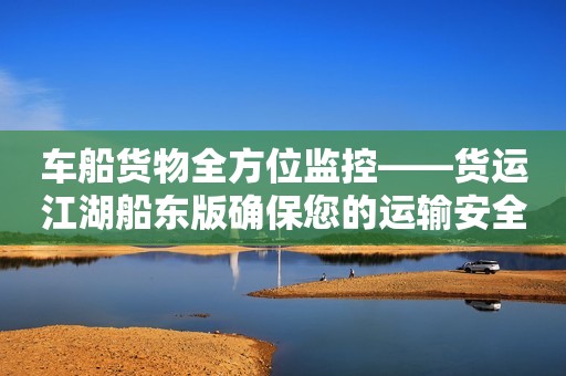车船货物全方位监控——货运江湖船东版确保您的运输安全！