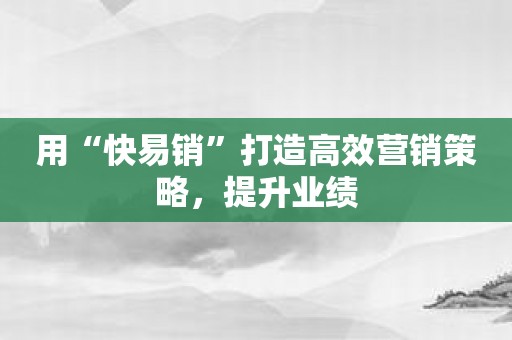 用“快易销”打造高效营销策略，提升业绩