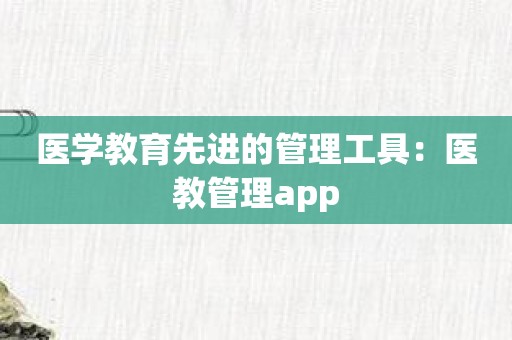 医学教育先进的管理工具：医教管理app