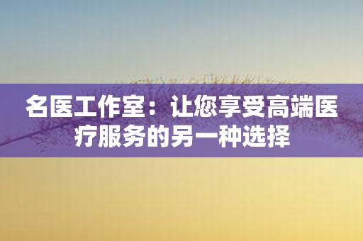 名医工作室：让您享受高端医疗服务的另一种选择