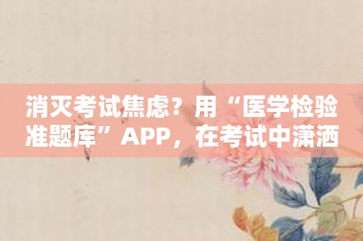 消灭考试焦虑？用“医学检验准题库”APP，在考试中潇洒自如