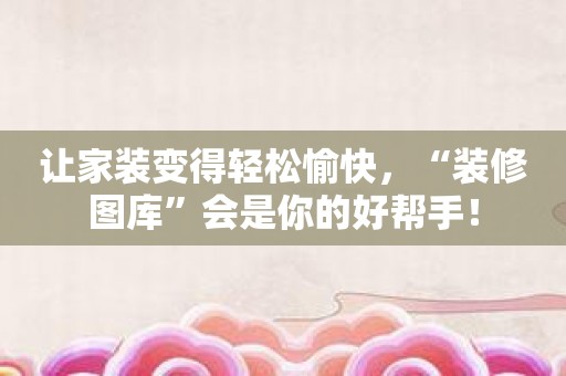 让家装变得轻松愉快，“装修图库”会是你的好帮手！