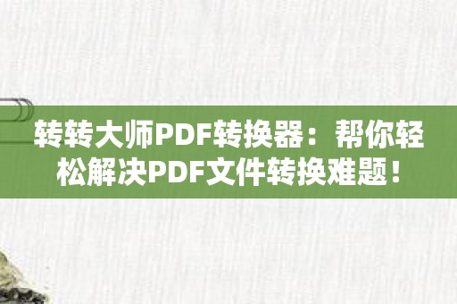 转转大师PDF转换器：帮你轻松解决PDF文件转换难题！