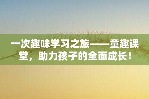 一次趣味学习之旅——童趣课堂，助力孩子的全面成长！