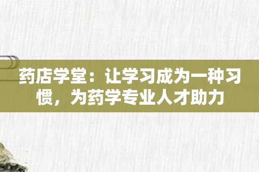 药店学堂：让学习成为一种习惯，为药学专业人才助力