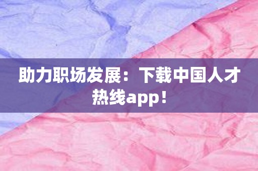 助力职场发展：下载中国人才热线app！