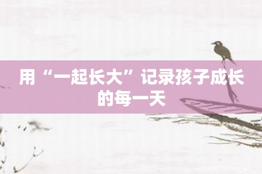 用“一起长大”记录孩子成长的每一天