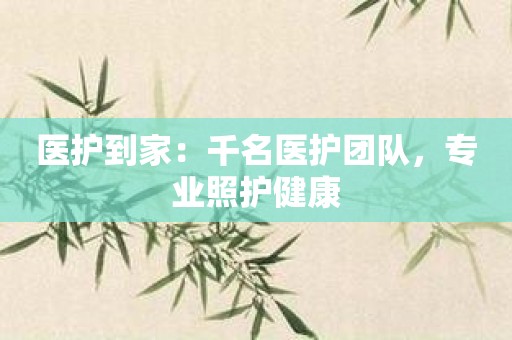 医护到家：千名医护团队，专业照护健康