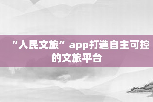 “人民文旅”app打造自主可控的文旅平台