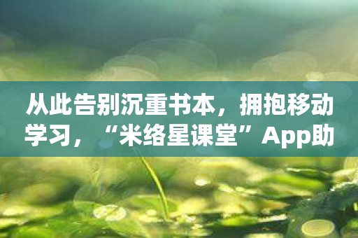 从此告别沉重书本，拥抱移动学习，“米络星课堂”App助你轻松启航