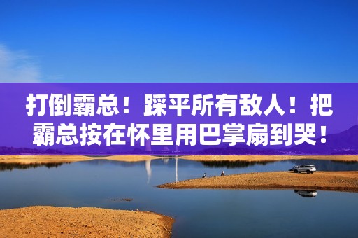 打倒霸总！踩平所有敌人！把霸总按在怀里用巴掌扇到哭！