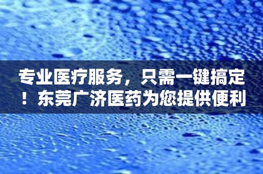 专业医疗服务，只需一键搞定！东莞广济医药为您提供便利！