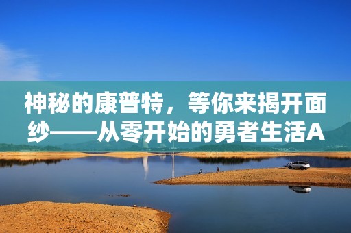 神秘的康普特，等你来揭开面纱——从零开始的勇者生活APP全新推出！